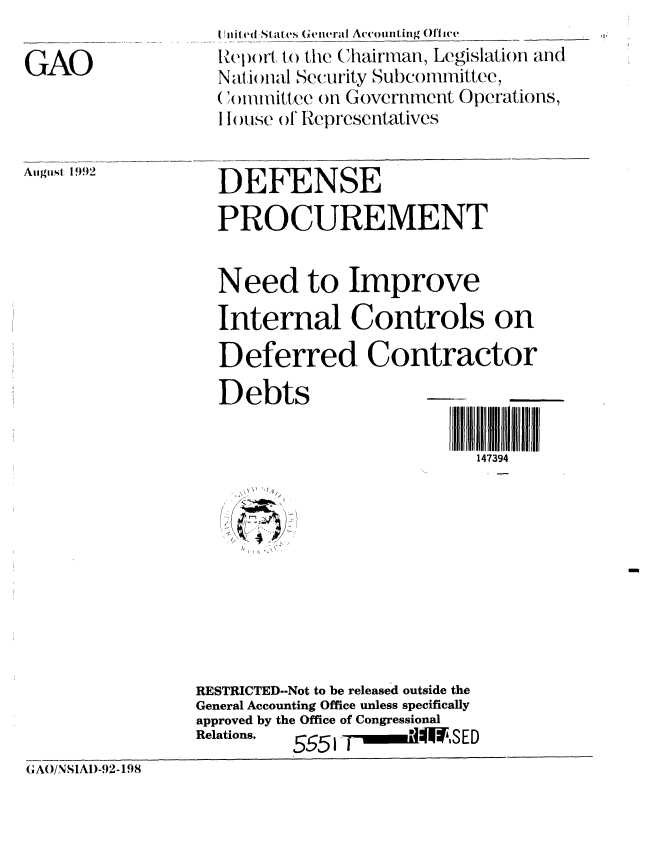 handle is hein.gao/gaobabryg0001 and id is 1 raw text is: I Uli(ed States Genieral Accounting Off ice


GAO


    It,
1


August 1992


DEFENSE

PROCUREMENT


Need to Improve

Internal Controls on

Deferred Contractor

Debts

                         147394


\ W '1
   /
   /


                 RESTRICTED--Not to be released outside the
                 General Accounting Office unless specifically
                 approved by the Office of Congressional
                 Relations, 555 1-_- ,*   S ED
GAO/SIAI)-92-198


Report to the Chairman, Legislation anc
N at ) ial Security Subcommittee,
( ', nunittee on Government Operations,
I ouse ) 'lRepresentatives


