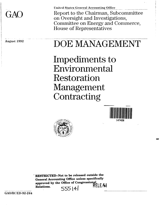 handle is hein.gao/gaobabryl0001 and id is 1 raw text is: 

GAO


United States Geteral Acconting Office
Report to the Chairman, Subcommittee
on Oversight and Investigations,
Committee on Energy and Commerce,
House of Representatives


DOE MANAGEMENT


August 1992


Impediments to
Environmental
Restoration
Management

Contracting


147428


RESTRICTED--Not to be released outside the
General Accounting Office unless specifically
approved by the Office of Congressional
Relations. 55514-1    RELE iM


GAO/R(EI)-92-244


