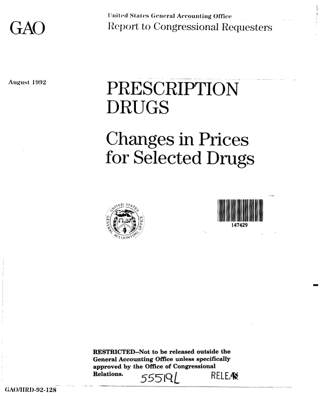 handle is hein.gao/gaobabrym0001 and id is 1 raw text is: 


GAO






AtigUst 1992


1 4jiled States G eniera Accoumting Office
Report to Congressional Requesters








PRESCRIPTION

DRUGS



Changes in Prices

for Selected Drugs





  \'\V) -SbI


       ~                  147429


RESTRICTED--Not to be released outside the
General Accounting Office unless specifically
approved by the Office of Congressional
Relations. 555 IqL       RELE,110


GAO/IWII-92-128


