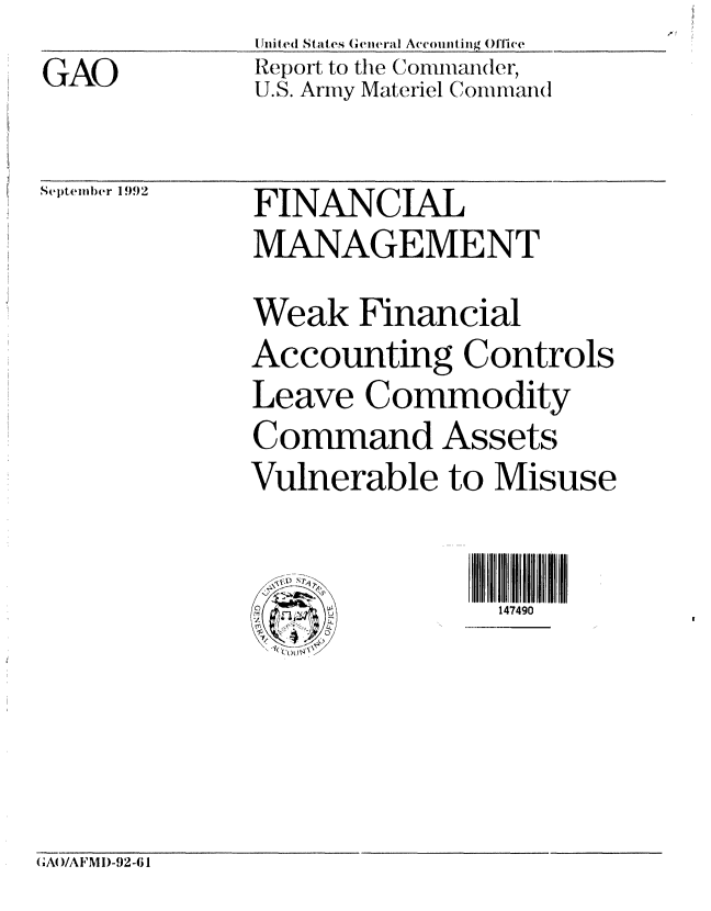 handle is hein.gao/gaobabryy0001 and id is 1 raw text is: Uniled States General Aceounti ng ()fiwe
Report to the Commander,
U.S. Army Materiel Coommand


Se)teml)er 1992


FINANCIAL
MANAGEMENT
Weak Financial
Accounting Controls
Leave Commodity
Command Assetsm
Vulnerable to Misuse


               147490


GA()/AFM I)-92-61


GAO


