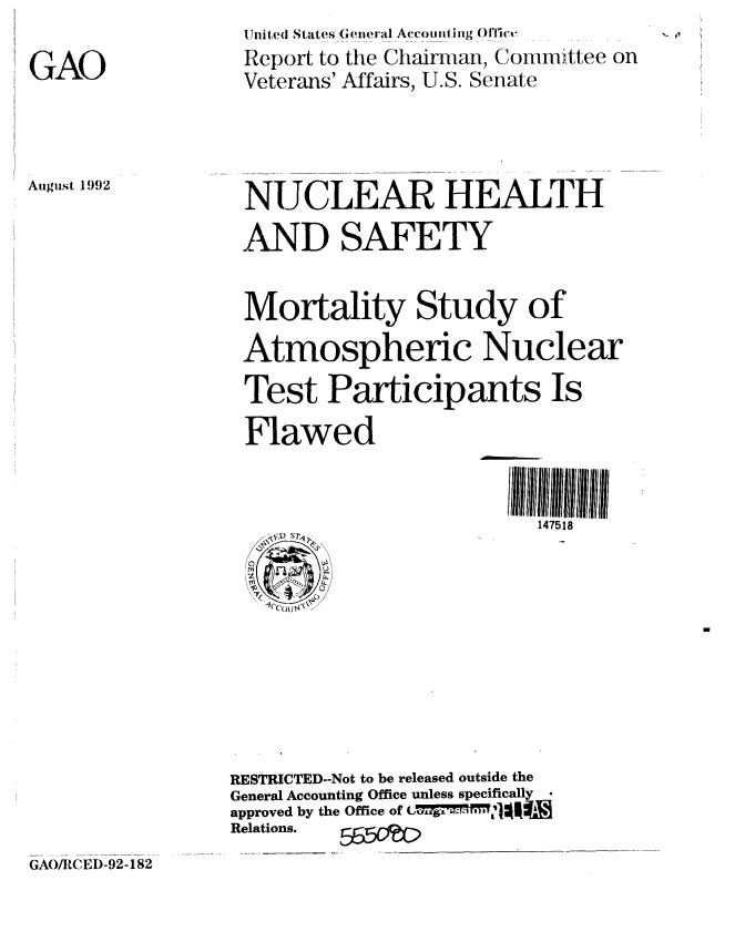 handle is hein.gao/gaobabrzd0001 and id is 1 raw text is: 

GAO


,i nite(j States (he'ieral Accotunting Offit-
Report to the Chairman, Committee on
Veterans' Affairs, U.S. Senate


August 1992


NUCLEAR HEALTH
AND SAFETY


Mortality Study of
Atmospheric Nuclear
Test Participants Is

Flawed


                         147518


RESTRICTED--Not to be released outside the
General Accounting Office unless specifically -
approved by the Office of    74. .  1.ofI
Relations.


GA()/RCLD-92-182


