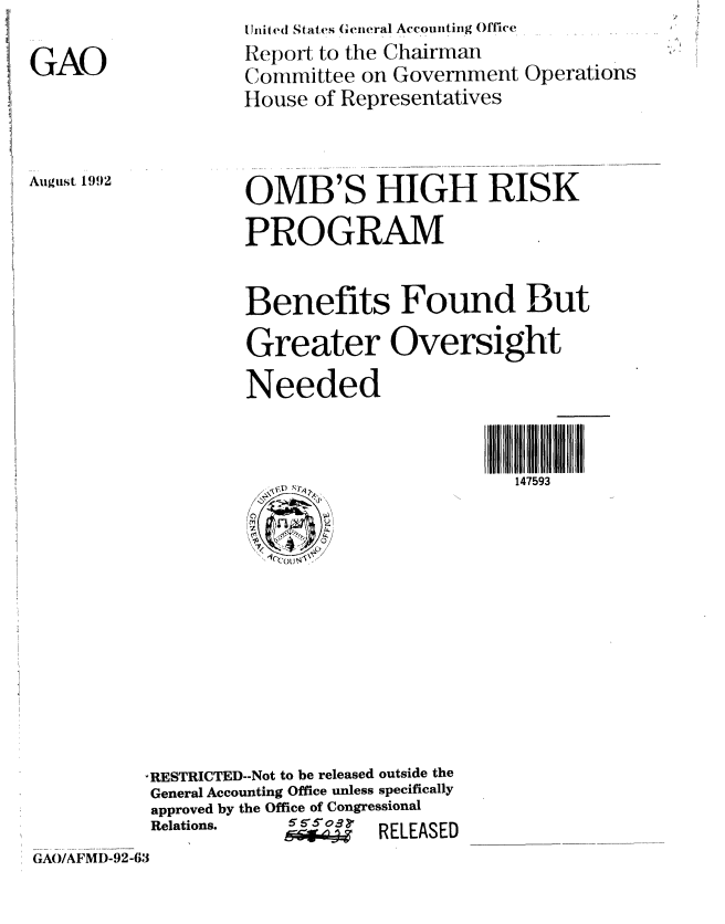 handle is hein.gao/gaobabsab0001 and id is 1 raw text is: 

GAO


U nit ed States Ge('neral Acconting Office
Report to the Chairman
Committee on Government Operations
I-louse of Representatives


Auguist 1992


OMB'S HIGH RISK
PROGRAM


Benefits Found But
Greater Oversight
Needed


                        147593


          -RESTRICTED--Not to be released outside the
          General Accounting Office unless specifically
          approved by the Office of Congressional
          Relations.   6 55o8 rE AS
                      GA/AM9 RELEASED
GAO/AFMD-92-63


