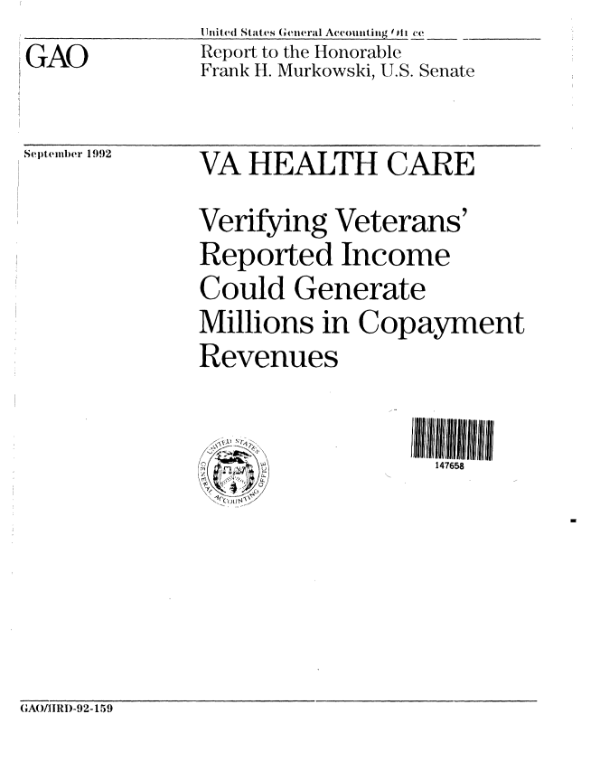 handle is hein.gao/gaobabsaq0001 and id is 1 raw text is: GAO


I Inited Stat es (i eneral Accounting 0 II c1
Report to the Honorable
Frank H. Murkowski, U.S. Senate


September 1992


VA HEALTH CARE
Verifying Veterans'
Reported Income
Could Generate
Millions in Copayment
Revenues


                    147658


(AO/IIRI)-92- 159


