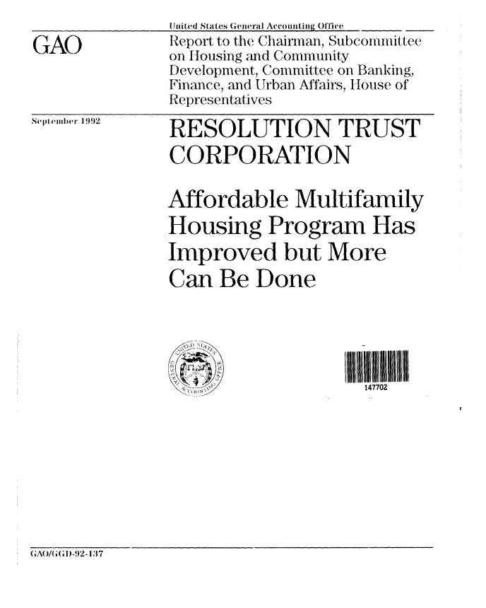 handle is hein.gao/gaobabsaz0001 and id is 1 raw text is: 

GAO


tiited States General Accounting Office
Report to the Chairman, Subcommittee
on Housing and Community
Development, Committee on Banking,
Finance, and Urban Affairs, House of
Representatives


Septeml)er 1992


RESOLUTION TRUST
CORPORATION


Affordable Multifamily
Housing Program Has
Improved but More
Can Be Done





                     147702


(,Ao/(,(,I)-!)2-137


