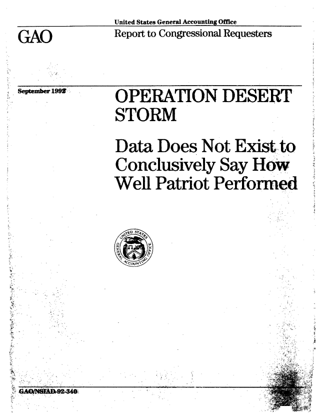 handle is hein.gao/gaobabsbd0001 and id is 1 raw text is:               United States General Accounting Office
GAO           Report to Congressional Requesters


September 19,


OPERATION DESERT'
STORM
Data Does Not Exist to
Conclusively Say How
Well Patriot Performed


  V
A


OA  B-9244# 6924W,


