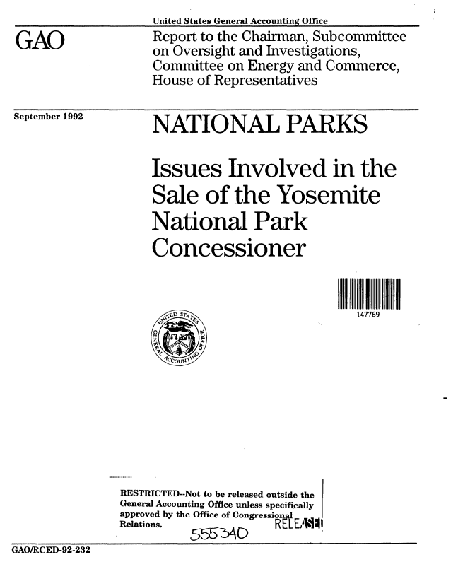 handle is hein.gao/gaobabsbm0001 and id is 1 raw text is: 

GAO


United States General Accounting Office
Report to the Chairman, Subcommittee
on Oversight and Investigations,
Committee on Energy and Commerce,
House of Representatives


September 1992


NATIONAL PARKS


Issues Involved in the
Sale of the Yosemite
National Park
Concessioner



,147769


               RESTRICTED--Not to be released outside the
               General Accounting Office unless specifically
               approved by the Office of Congressinl E.L
               Relations.           RLLhYLAMI
GAO/RCED-92-232


