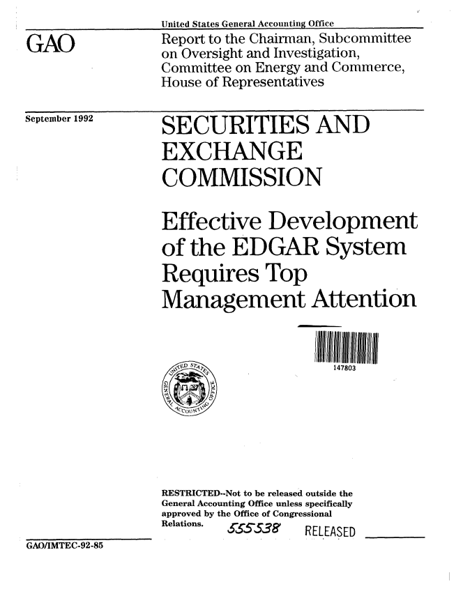 handle is hein.gao/gaobabsbv0001 and id is 1 raw text is: 

GAO


United States General Accountiig Office
Report to the Chairman, Subcommittee
on Oversight and Investigation,
Committee on Energy and Commerce,
House of Representatives


September 1992


SECURITIES AND
EXCHANGE
COMMISSION


Effective Development
of the EDGAR System
Requires Top
Management Attention



                      147803







RESTRICTED--Not to be released outside the
General Accounting Office unless specifically
approved by the Office of Congressional
Relations.  65538' RELEASED


GAO/IMTEC-92-85


