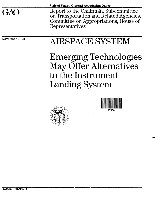 handle is hein.gao/gaobabscs0001 and id is 1 raw text is: 
GAO


United States General Accounting Office
Report to the Chairman, Subcommittee
on Transportation and Related Agencies,
Committee on Appropriations, House of
Representatives


November 1992


AIRSPACE SYSTEM


Emerging Technologies
May Offer Alternatives
to the Instrument
Landing System



                   147908


IwAO/I1CEI)-93-33


