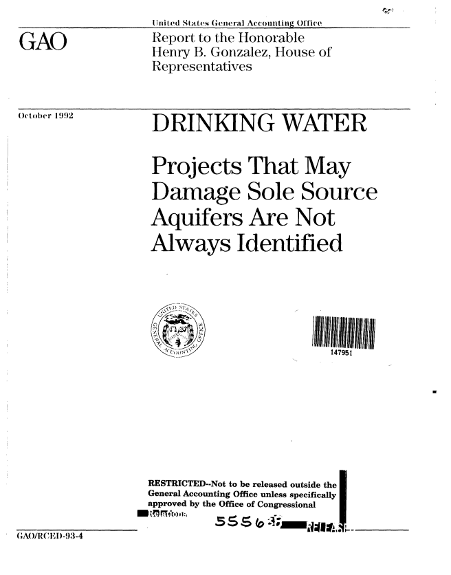 handle is hein.gao/gaobabsdc0001 and id is 1 raw text is: (IiitedI States Genieral Ay-cowlitiiig Office


GAO


Repot to the Honorable
Henry B. Gonzalez, House of
Representatives


0,o 1992         DRINKING          WATER


                  Projects That May
                  Damage Sole Source
                  Aquifers Are Not
                  Always Identified




                  ~ ,; .. v ...>
                    +C                     147951








                  RESTRICTED--Not to be released outside the
                  General Accounting Office unless specifically
                  approved by the Office of Congressional
                           _5 S  P ;________;,


(,AO/R( ,E1)-93-4


