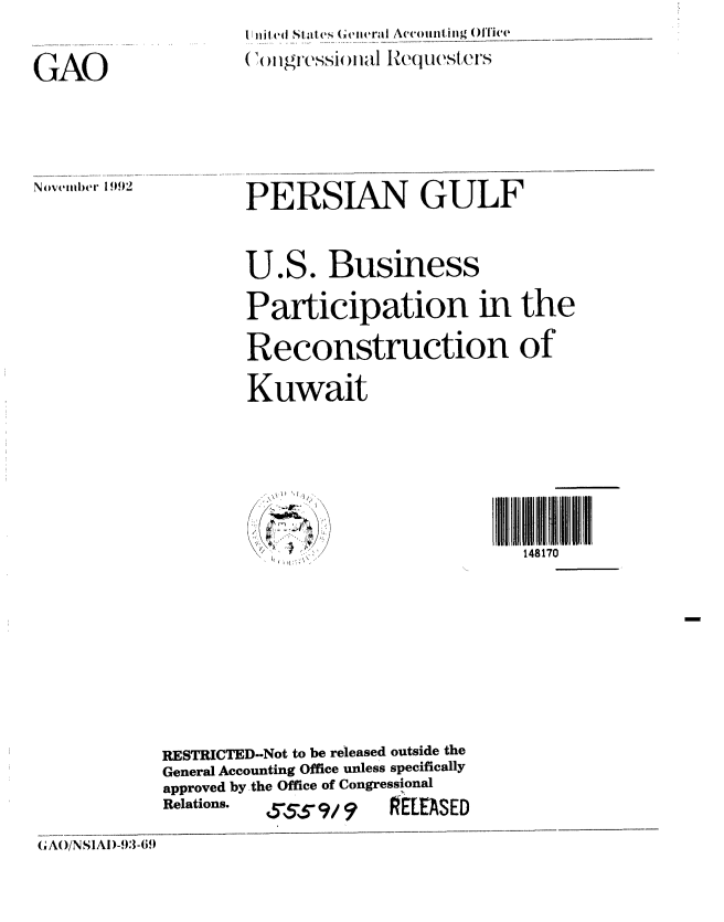 handle is hein.gao/gaobabsem0001 and id is 1 raw text is: II iiiied Sti t ,s Gctier  Accominting Offlice
(,(j)llgr-Cssi()lla R(juWSt(.C S


GAO


Novvemier 1992


PERSIAN GULF


U.S. Business

Participation in the
Reconstruction of'
Kuwait





                           148170


            RESTRICTED--Not to be released outside the
            General Accounting Office unless specifically
            approved by the Office of Congressional
            Relations.     q/     RELEASED
(A( )/N SIAI)-9:l-6!)


