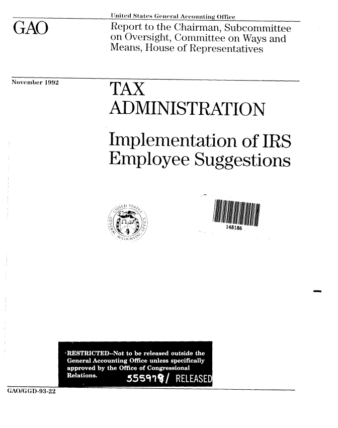 handle is hein.gao/gaobabset0001 and id is 1 raw text is: 

GAO


STnite(' States General Acc,)iiting Offlce
Report to the Chairman, Subcommittee
on Oversight, Committee on Ways and
Means, House of Representatives


Novemler 1992


TAX
ADMINISTRATION


Implementation of IRS
Employee Suggestions


GA()/G (ID-93-22


-RESTRICTED--Not to be released outside the
General Accounting Office unless specifically
approved by the Office of Congressional
Relations.  55591%/   RELEASED
                        W


