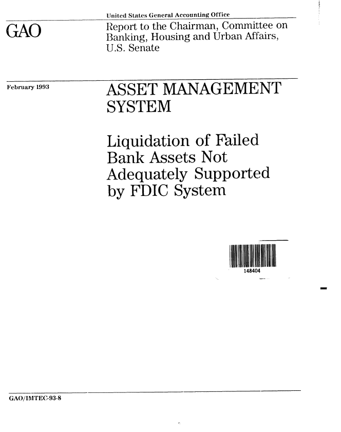 handle is hein.gao/gaobabshd0001 and id is 1 raw text is: Uited States General Accounting Office


GAO


Report to the Chairman, Committee on
Banking, Housing and Urban Affairs,
U.S. Senate


February 1993


ASSET MANAGEMENT


SYSTEM

Liquidation of Failed.
Bank Assets Not
Adequately Supported
by FDIC System




                      148404


GAO/I MTEC-93-8


