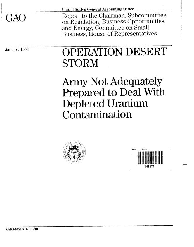 handle is hein.gao/gaobabshq0001 and id is 1 raw text is: 

GAO


I Jnited States General Accounting Office
Report to the Chairman, Subcommittee
on Regulation, Business Opportunities,
and Energy, Committee on Small
Business, House of Representatives


Jaunary 1993


OPERATION DESERT
STORM


Army Not Adequately
Prepared to Deal With
Depleted Uranium
Contamination



   487) 4'


                       148474


GAONSIAD-93-90


