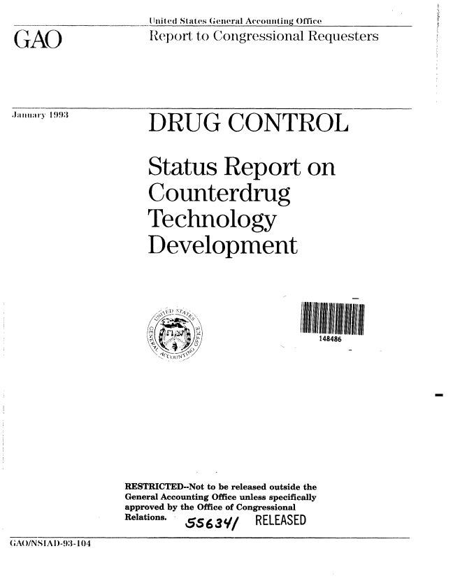 handle is hein.gao/gaobabshs0001 and id is 1 raw text is: 

(AG_


I nilted Staltes (eneral Accouitig O1fce
IZe'port to Congressional Requesters


.Jaitzlln.y I)993


DRUG CONTROL


Status Report on
Counterdrug
Technology
Development


148486


                RESTRICTED--Not to be released outside the
                General Accounting Office unless specifically
                approved by the Office of Congressional
                Relations. 5639/   RELEASED
GAO/NSIAI)-9,- 104


