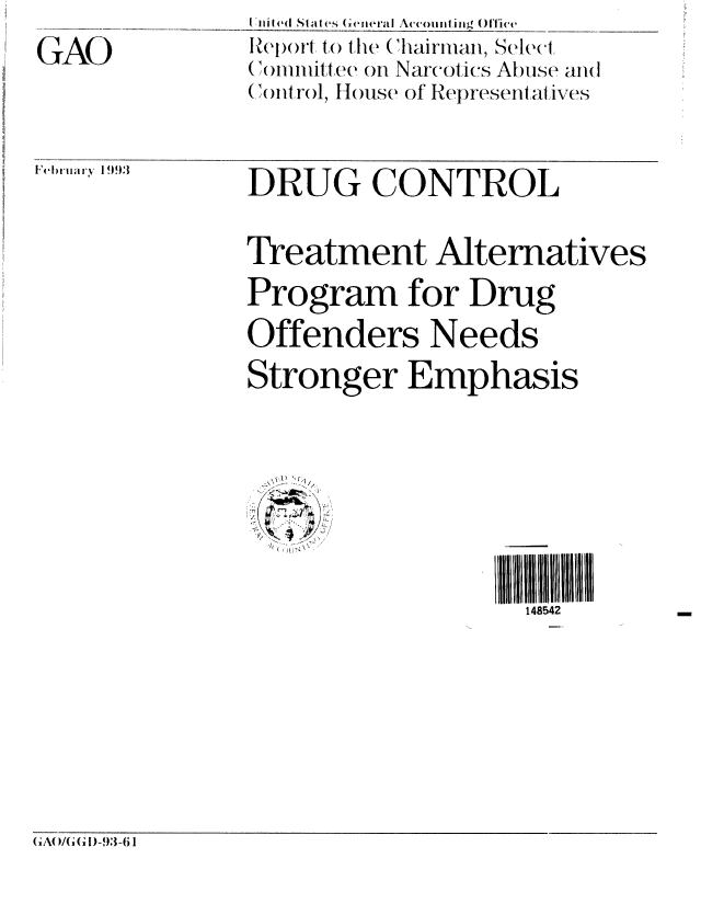 handle is hein.gao/gaobabsif0001 and id is 1 raw text is: 
GAO


lel)ruary 199,3


DRUG CONTROL


Treatment Alternatives
Program for Drug

Offenders Needs
Stronger Emphasis








                    148542


(;A( )I/G )-93-6 I


t ile(II states (eneral Accounling ()ice
Report to the (hairiaii, Scle{t
((olviimit-ltee, on Narcotics Abuse anil
(C )IP rol, Hlose of Representalives


