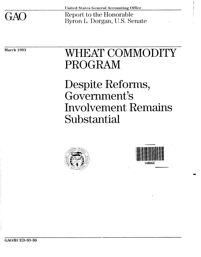 handle is hein.gao/gaobabsiv0001 and id is 1 raw text is: GAO


United States General Accounting Office
Report to the Honorable
Byron L. Dorgan, U.S. Senate


Mar 1993  WHEAT COMMODITY
              PROGRAM
              Despite Reforms,
              Government's
              Involvement Remains
              Substantial


                                III 6IIIIII N2Il
                        '        148662


GAO/R(IEI)-93-30



