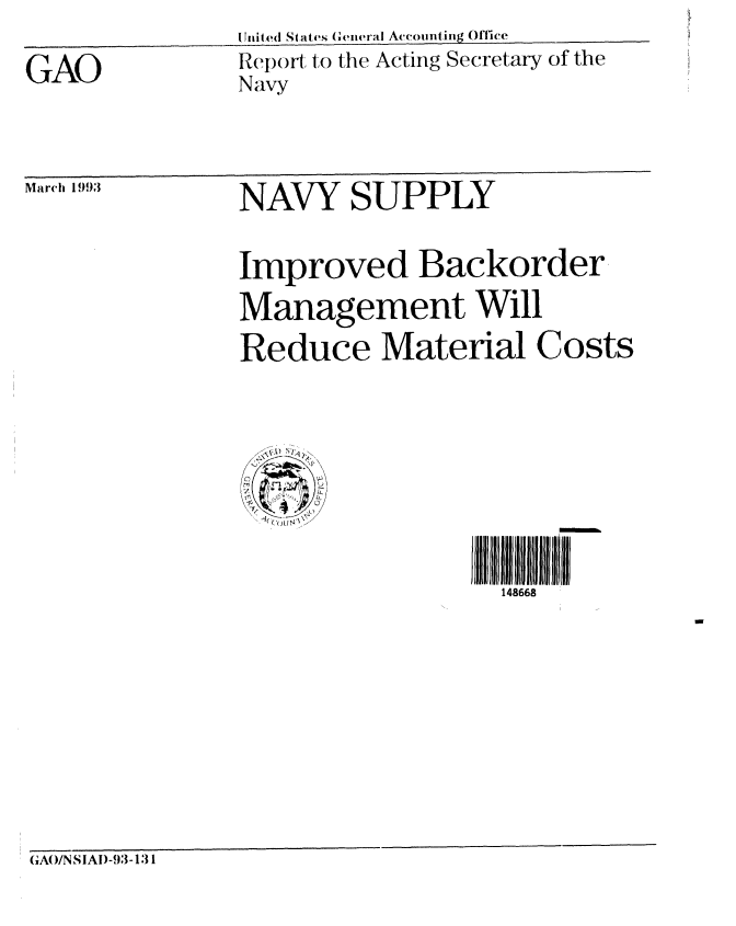 handle is hein.gao/gaobabsix0001 and id is 1 raw text is: I Tild S a 4~ GnealAccountinug Office


GAO


Repolt to the Acting Secretary of the
Navy


March 1993


NAVY SUPPLY


Improved Backorder
Management Will


Reduce Material


Costs


i 1866jlIl8l iJi lII
  148668


GAO/N SIAD-93-1:31


