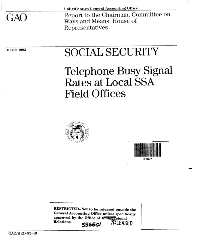 handle is hein.gao/gaobabsjq0001 and id is 1 raw text is: I fuite(I States Getteral Accoutihg Office


GAO


Report to the Chairman, Committee on
Ways and Means, House of
Representatives


March 1993


SOCIAL SECURITY


                   Telephone Busy Signal

                   Rates at Local SSA

                   Field Offices








                                            148807







               RESTRICTED--Not to be released outside the
               General Accounting Office unless specifically
               approved by the Office of 0 sional
               Relations.  55660/     ,' ILEASED

GAO/1RD-93-49


