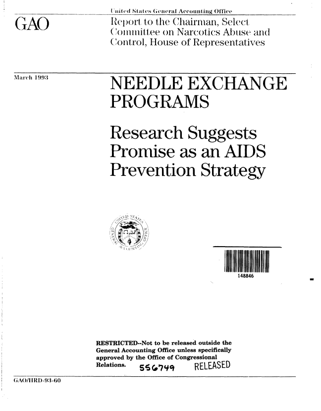 handle is hein.gao/gaobabsjw0001 and id is 1 raw text is: 
GAO


7 iii1ed Si (  rS (iIera&lI Acconi11kg Offlice
Reo()rt, to the Chairman, Select
()oiiiiftee ofn Narcotics Abuse and
Control, House of Representatives


NEEDLE EXCHANGE
PROGRAMS


Research Suggests
Promise as an AIDS

Prevention Strategy


148846


                RESTRICTED--Not to be released outside the
                General Accounting Office unless specifically
                approved by the Office of Congressional
                Relations. S W #  RELEASED
GAO/ 1I R1)-93-i)


MarItch 1993


