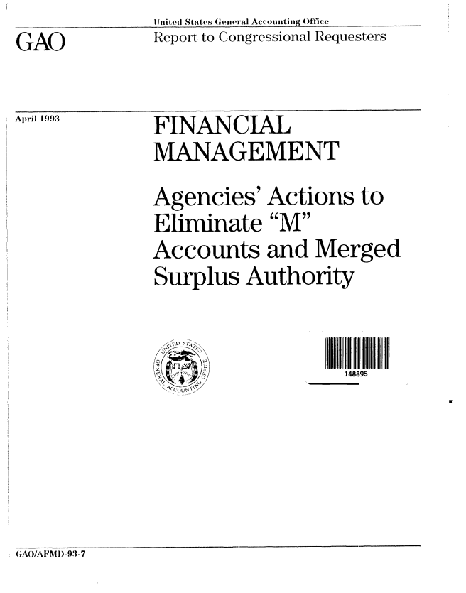 handle is hein.gao/gaobabske0001 and id is 1 raw text is:            U Jni ted States Geiieral Accounti ing ()I1i(e
GAO    ~   Report- to Congressional. Requesters


April 1993


FINANCIAL
MANAGEMENT


Agencies' Actions to
Eliminate M
Accounts and Merged
Surplus Authority


148895


GAO/AFMI)-93-7


