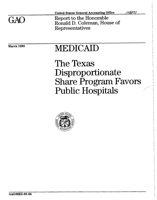handle is hein.gao/gaobabskg0001 and id is 1 raw text is: 


GAO


United States General Accounting Office
Report to the Honorable
Ronald D. Coleman, House of
Representatives


March 1993


MEDICAID


The Texas
Disproportionate
Share Program Favors
Public Hospitals


GAO/HRD-93-86


i r m


