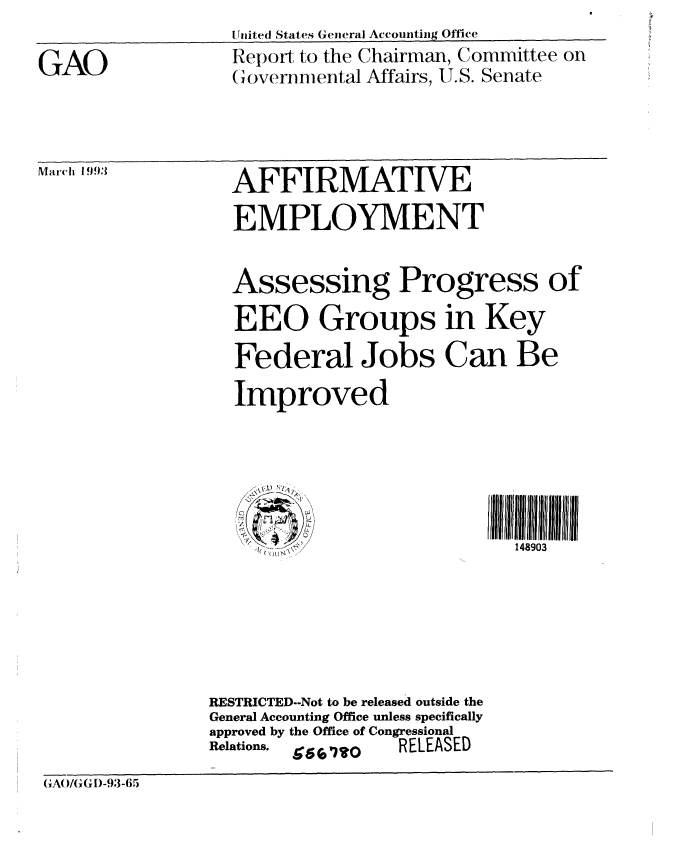 handle is hein.gao/gaobabskk0001 and id is 1 raw text is: Uitedl States Genieral Accouintig Office


GAO


Report to the Chairman, Committee on
Governmental Affairs, U.S. Senate


Marcih !1993


AFFIRMATIVE
EMPLOYMENT


Assessing Progress of
EEO Groups in Key
Federal Jobs Can Be
Improved


148903


RESTRICTED--Not to be released outside the
General Accounting Office unless specifically
approved by the Office of Congressional
Relations. e' -,_ , RELEASED


GA(O/(GI~)-9,3-6,)


