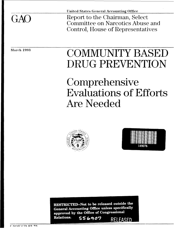 handle is hein.gao/gaobabslo0001 and id is 1 raw text is: tliiit e( States C 'eiieral Accomii ig Office


Report to the Chairman, Select
Committee on Narcotics Abuse and
Control, House of Representatives


Mar1{h 1993


COMMUNITY BASED
DRUG PREVENTION


Comprehensive
Evaluations of Efforts
Are Needed


El I40 i


GAO


t' Atl/t It' F1 ('111 P7M


RESTRICTED--Not to be released outside the
General Accounting Office unless specifically
approved by the Office of Congressional
Relations.         RELEASED


