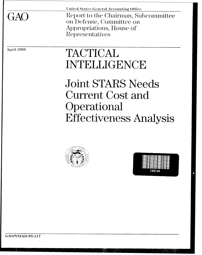 handle is hein.gao/gaobabsmf0001 and id is 1 raw text is: GTAO


April 1993


TACTICAL
INTELLIGENCE


Joint STARS Needs
Current Cost and
Operational
Effectiveness Analysis


-I'll3


GAAWNSIAI)-93-1 17


I


I


nIIifd ( Stat cs Gen eral A (counf ing  1fie
IRe)ort, t the Chairman, Subcommittee
on I)efense, (iommittee on
Appropriations, House of
ReJpresentat ives


I


