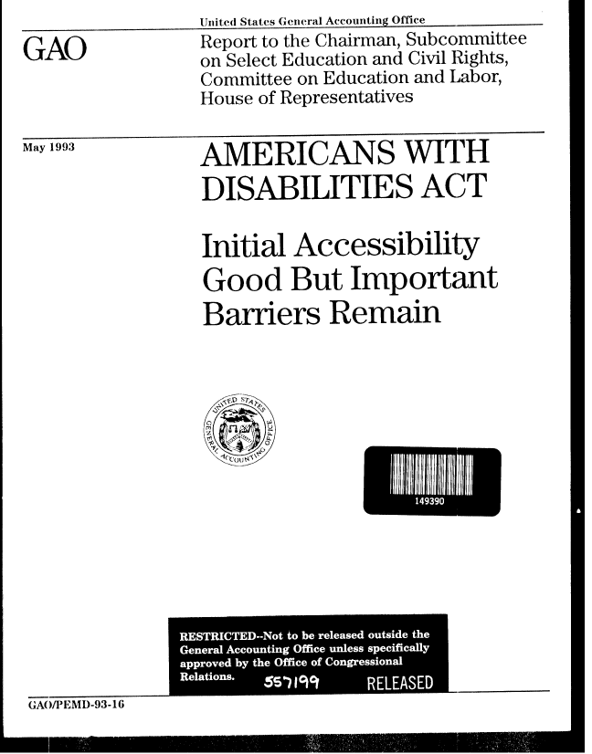 handle is hein.gao/gaobabsog0001 and id is 1 raw text is: 

GAO


May 1993


United States General Accounting Office
Report to the Chairman, Subcommittee
on Select Education and Civil Rights,
Committee on Education and Labor,
House of Representatives


AMERICANS WITH
DISABILITIES ACT


Initial Accessibility
Good But Important
Barriers Remain


Ii 1491111


  STRICTED-Not to be released outside the
Genneral  Accounting Office unless specifically
approved by the Office of Congressional
Relations. W ? 19 1 RELEASED


GAO)PIEMD-93-16


