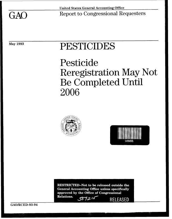 handle is hein.gao/gaobabspd0001 and id is 1 raw text is: United States General Accounting Office


GAO


Report to Congressional Requesters


May 1993


PESTICIDES


Pesticide

Reregistration May Not
Be Completed Until

2006


I  1494E


GAO/RCED-93-94


RESTRI&ED-Not to be released outside the
General Accounting Office- unless specifically
approved by the Office of Congressional
Relations.          RELEASED


