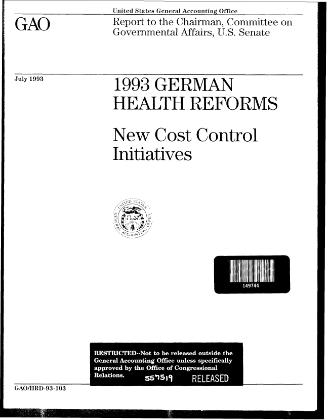 handle is hein.gao/gaobabsse0001 and id is 1 raw text is: United States General Accounting Office


GAO


Report to the Chairman, Committee on
Governmental Affairs, U.S. Senate


July 1993


1993 GERMAN

HEALTH REFORMS


New Cost Control

Initiatives


                               I 1 1









 RESTRICTED--Not to be released outside the
 General Accounting Office unless specifically
 approved by the Office of Congressional
 Relations. 551514   RELEASED' I
L_    __ __ - __ - --- - __ _i_


CAO/tRD-93-103



