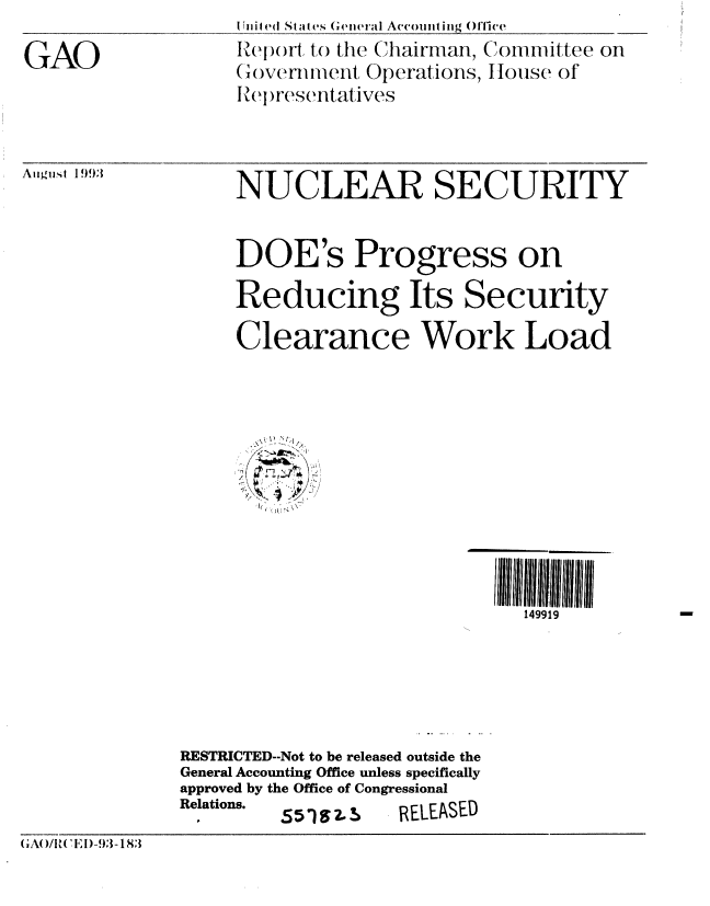 handle is hein.gao/gaobabsuc0001 and id is 1 raw text is: 

GAO


Uiiiled Sta  ,s  ('ei rl Aceoimit g ()fiee
Repor to the Chairman, Committee on
(overn iiient Operations, tHouse of
Iei resentatives


A tugist 1993


NUCLEAR SECURITY


DOE's Progress on

Reducing Its Security

Clearance Work Load


149919


              RESTRICTED--Not to be released outside the
              General Accounting Office unless specifically
              approved by the Office of Congressional
              Relations.         RELEaSED

(G A( )/I t('E ! )-93 - 183


