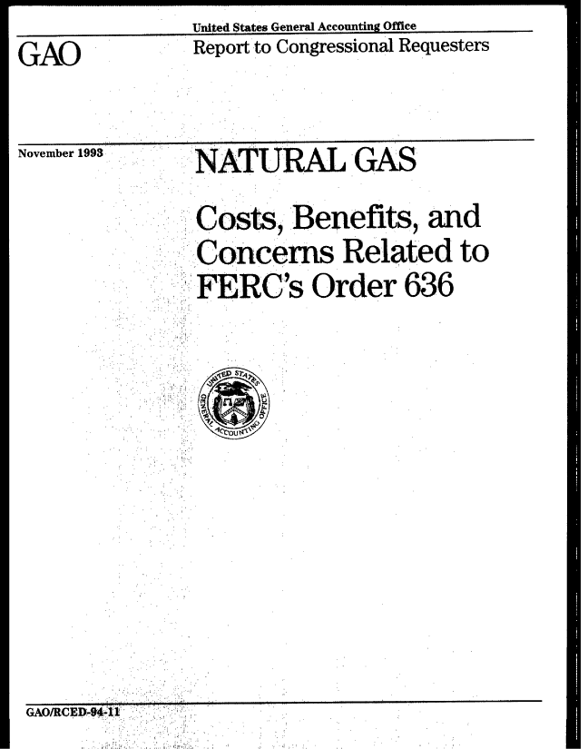handle is hein.gao/gaobabswk0001 and id is 1 raw text is:                United States General Accounting Office
GAO            Report to Congressional Requesters
  GAO.             . ..


November 1993


NATURAL GAS


     SCost, Benefits, and
   ..,..Concerns Related to
      FERC's Order 636
... .,:,.:.:;. O rd er
 ' .: , : : L ' ; '
,:,: c.  out.*


GAO/CEPV84:A. .



