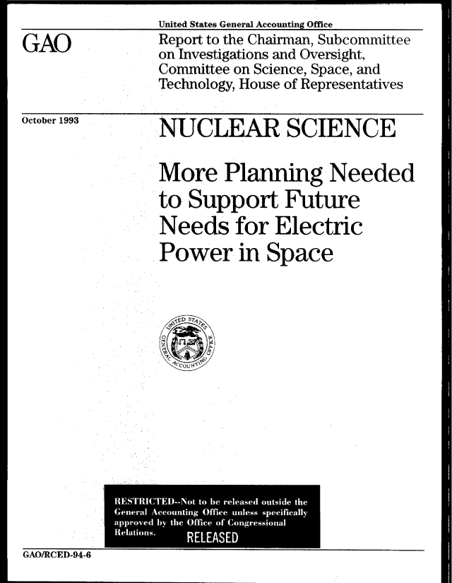 handle is hein.gao/gaobabsww0001 and id is 1 raw text is: United States General Accounting Office


GAO


Report to the Chairman, Subcommittee
on Investigations and Oversight,
Committee on Science, Space, and
Technology, House of Representatives


October 1993


NUCLEAR SCIENCE


More Planning Needed
to Support Future
Needs for Electric
Power in Space


            RESTRICTED--Not to be released outside the
            General Accounting Office unless specifically
            approved by the Office of Congressional
            Relations.
                      RELEASED
GAO/RCED-94-6



