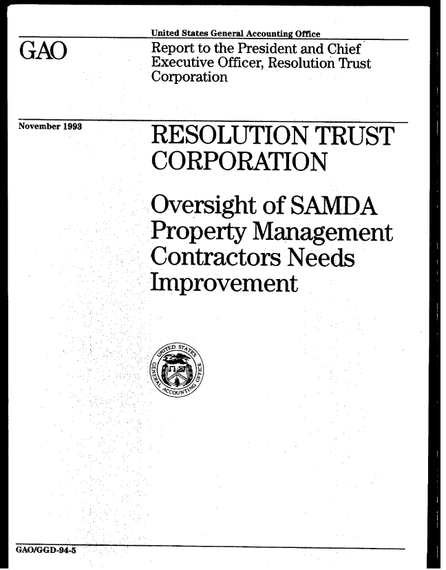 handle is hein.gao/gaobabsxs0001 and id is 1 raw text is: United States General Accounting Office
Report to the President and Chief
Executive Officer, Resolution Trust
Corporation


November 1993


  RESOLUTION TRUST
  CORPORATION
  Oversight of SAMDA
..Property Management
  Contractors Needs
  :Improvement


GAO/GGD-94,-5


GAO


