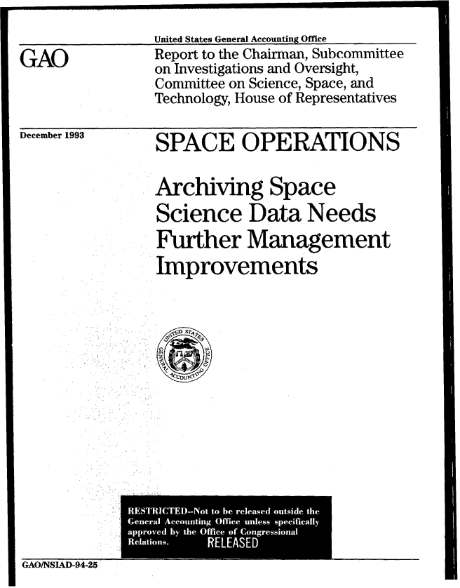 handle is hein.gao/gaobabtaa0001 and id is 1 raw text is: 
United States General Accounting Office


GAO


Report to the Chairman, Subcommittee
on Investigations and Oversight,
Committee on Science, Space, and
Technology, House of Representatives


December 1993


SPACE OPERATIONS


Archiving Space
Science Data Needs
Further Management
Improvements


GAO/NSIAD-94-25


I


RESTRICTEM-Not to be released outside the
General Accounting Office unless specifically
approved by the Office of Congressional
Relations. RELEASED


