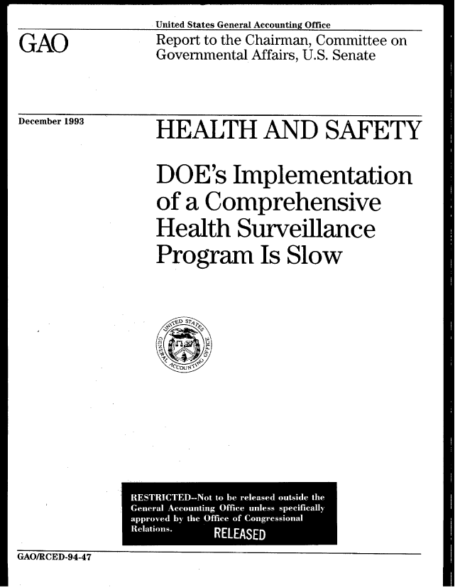 handle is hein.gao/gaobabtap0001 and id is 1 raw text is: United States General Accounting Office


GAO


Report to the Chairman, Committee on
Governmental Affairs, U.S. Senate


December 1993


HEALTH AND SAFETY


DOE's Implementation
of a Comprehensive
Health Surveillance
Program Is Slow


               RESTRICTED--Not to be released outside the
               General Accounting Office unless specifically
               approved by the Office of Congressional
               Relations. RELEASED

GAO/RCED-94-47


