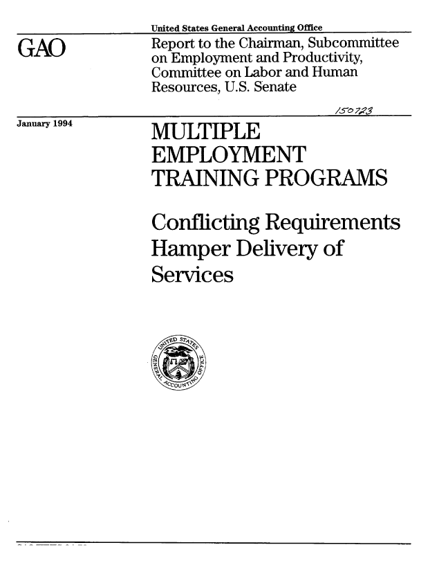 handle is hein.gao/gaobabtbc0001 and id is 1 raw text is:                United States General Accounting Office
GAO            Report to the Chairman, Subcommittee
               on Employment and Productivity,
               Committee on Labor and Human
               Resources, U.S. Senate
                                    /5e' 7;'$'


January 1994


MULTIPLE
EMPLOYMENT
TRAINING PROGRAMS


Conflicting Requirements
Hamper Delivery of
Services


