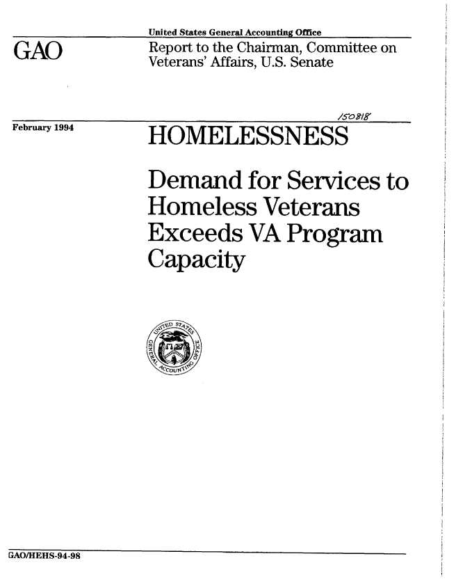handle is hein.gao/gaobabtbw0001 and id is 1 raw text is: 
GAO


United States General Accounting Office
Report to the Chairman, Committee on
Veterans' Affairs, U.S. Senate


February 1994


                     /50o mgy
HOMELESSNESS


Demand for Services to
Homeless Veterans
Exceeds VA Program
Capacity


GAOIHEHS-94-98


