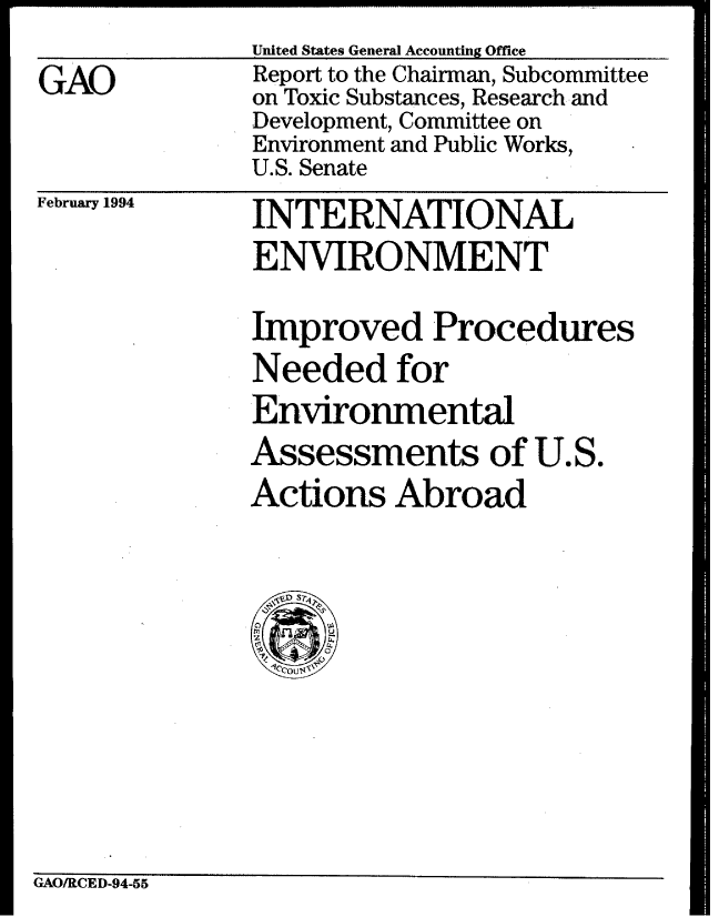 handle is hein.gao/gaobabtcx0001 and id is 1 raw text is: United States General Accounting Office


GAO


February 1994


Report to the Chairman, Subcommittee
on Toxic Substances, Research and
Development, Committee on
Environment and Public Works,
U.S. Senate
INTERNATIONAL
ENVIRONMENT

Improved Procedures
Needed for
Environmental
Assessments of U.S.
Actions Abroad


GAO/RCED-94-55


