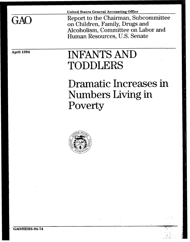 handle is hein.gao/gaobabteg0001 and id is 1 raw text is: 

GAO


United States General Accounting Office
Report to the Chairman, Subcommittee
on Children, Family, Drugs and
Alcoholism, Committee on Labor and
Human Resources, U.S. Senate


April 1994


INFANTS AND
TODDLERS


Dramatic Increases in
Numbers Living in
Poverty


'GAO/HEHS-94-74


