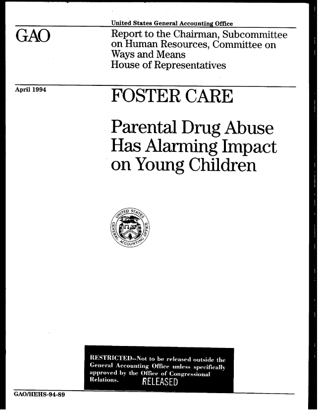 handle is hein.gao/gaobabtfa0001 and id is 1 raw text is: 
United States General Accounting Office


GAO


Report to the Chairman, Subcommittee
on Human Resources, Committee on
Ways and Means
House of Representatives


April 1994


FOSTER CARE


Parental Drug Abuse
Has Alarming Impact
on Young Children


GAO/HEHS-94-89


RESTRICTEM-Not to be released outside the
General Accounting Office unless specifically
approved by the Office of Congressional
Relations. PELEASED


