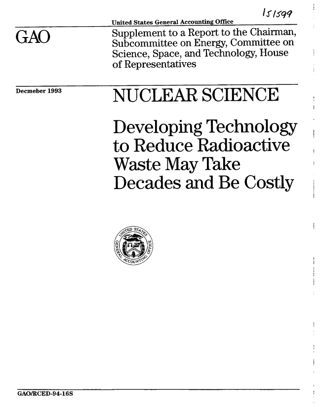 handle is hein.gao/gaobabtgb0001 and id is 1 raw text is: 

GAO


                        l 1s'q
United States General Accounting Office
Supplement to a Report to the Chairman,
Subcommittee on Energy, Committee on
Science, Space, and Technology, House
of Representatives


Decmeber 1993


NUCLEAR SCIENCE

Developing Technology
to Reduce Radioactive
Waste May Take
Decades and Be Costly


GAO/RCED-94-16S


