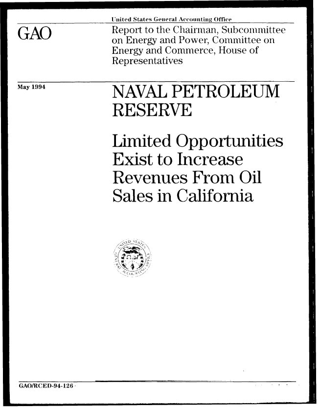 handle is hein.gao/gaobabtgz0001 and id is 1 raw text is: United States General Accounting Offee


GAO


Report to the Chairman, Subcommittee
on Energy and Power, Committee on
Energy and Commerce, House of
Representatives


May 1994


NAVAL PETROLEUM
RESERVE

Limited Opportunities
Exist to Increase
Revenues From Oil
Sales in California


GAO/RCED-94-126


