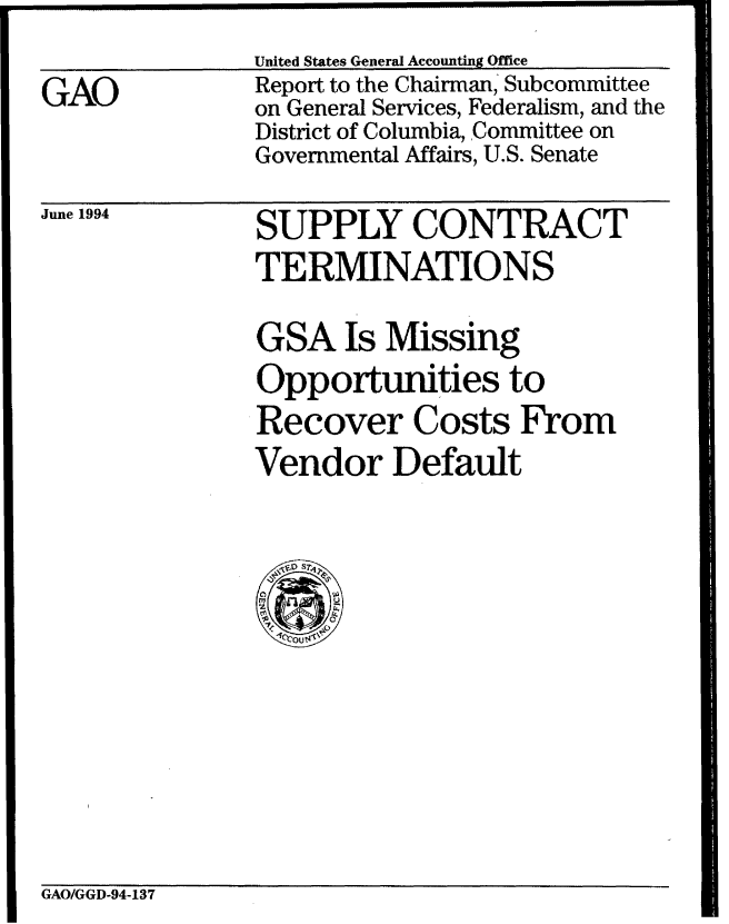 handle is hein.gao/gaobabthf0001 and id is 1 raw text is: United States General Accounting Office


GAO


Report to the Chairman, Subcommittee
on General Services, Federalism, and the
District of Columbia, Committee on
Governmental Affairs, U.S. Senate


June 1994


SUPPLY CONTRACT
TERMINATIONS

GSA Is Missing
Opportunities to
Recover Costs From
Vendor Default


GAO/GGD-94-137


