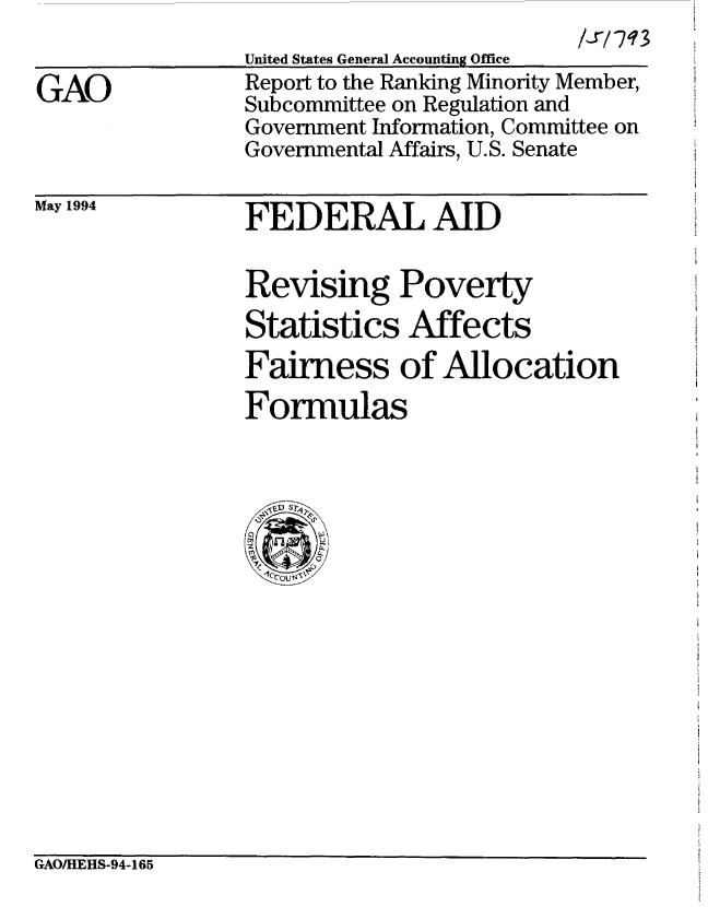 handle is hein.gao/gaobabthn0001 and id is 1 raw text is: 


GAO


United States General Accounting Office
Report to the Ranking Minority Member,
Subcommittee on Regulation and
Government Information, Committee on
Governmental Affairs, U.S. Senate


May 1994


FEDERAL AID


Revising Poverty
Statistics Affects
Fairness of Allocation
Formulas



  4< V  -S  >,


GAO/HEHS-94-165


