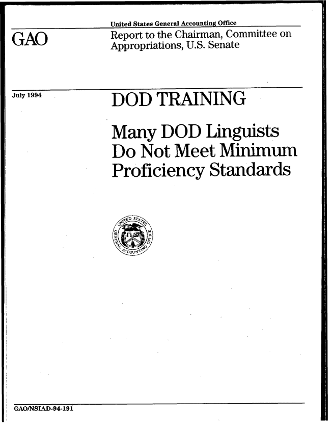 handle is hein.gao/gaobabtiu0001 and id is 1 raw text is: United States General Accounting Office


GAO


Report to the Chairman, Committee on
Appropriations, U.S. Senate


July 1994


DOD TRAINING


Many DOD Linguists
Do Not Meet Minimum
Proficiency Standards


GAO/NSIAD-94-191



