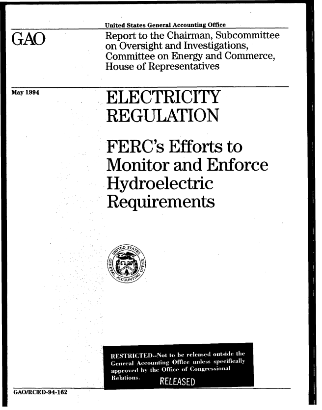 handle is hein.gao/gaobabtiw0001 and id is 1 raw text is: 
United States General Accounting Office


GAO


Report to the Chairman, Subcommittee
on Oversight and Investigations,
Committee on Energy and Commerce,
House of Representatives


May 1994


ELECTRICITY
REGULATION


FERC's Efforts to
Monitor and Enforce
Hydroelectric

Requirements


GAO/RCED-94-162


  RESTRICTED- Not to be released outside the
  _p ove
  eneral Accounting Office unless specifically
    5Tn'C

[ 7E'
  approved by the Office of Congressional
  n   I
  elapr lions.
  Relations.    RELEASED



