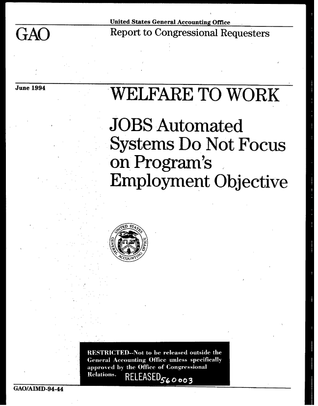 handle is hein.gao/gaobabtji0001 and id is 1 raw text is: 
                  United States General Accounting Office
GAO               Report to Congressional Requesters




Jne 194           WELFARE TO WORK


JOBS Automated
Systems Do Not Focus
on Program's
Employment Objective


GAO/AIMD-94-44


  RESTRICTEM-Not to be released outside the
  General Accounting Office unless specificatly
  approved by the Office of Congressional
  Relations.  RELEASED5(
1                00003


