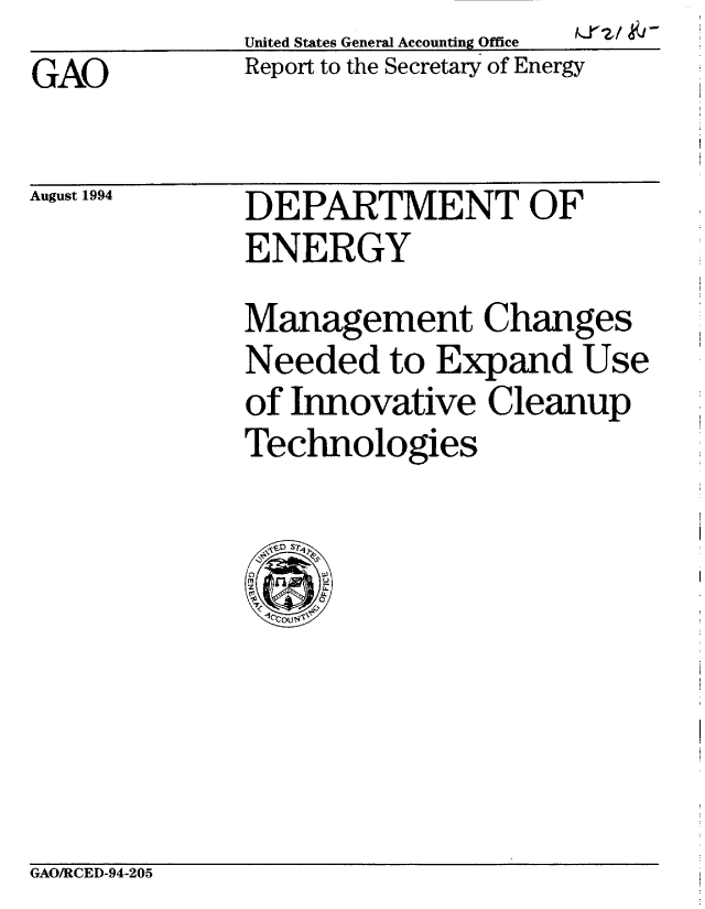 handle is hein.gao/gaobabtkm0001 and id is 1 raw text is:              United States General Accounting Office
GAO          Report to the Secretary of Energy


August 1994


fzl kY-


DEPARTMENT OF
ENERGY
Management Changes
Needed to Expand Use
of Innovative Cleanup
Technologies


GAO/RCED-94-205


